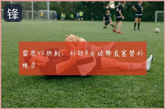 雷恩vs热刺,补时8分边锋直塞替补绝杀